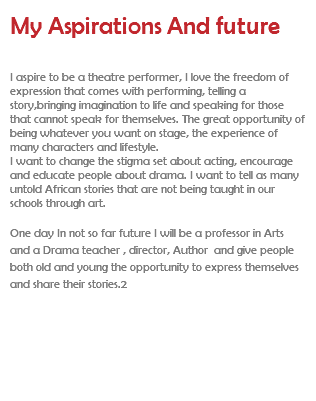 My Aspirations And future I aspire to be a theatre performer, I love the freedom of expression that comes with performing, telling a story,bringing imagination to life and speaking for those that cannot speak for themselves. The great opportunity of being whatever you want on stage, the experience of many characters and lifestyle. I want to change the stigma set about acting, encourage and educate people about drama. I want to tell as many untold African stories that are not being taught in our schools through art. One day In not so far future I will be a professor in Arts and a Drama teacher , director, Author and give people both old and young the opportunity to express themselves and share their stories.2